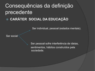Consequências da definição
precedente
 CARÁTER SOCIAL DA EDUCAÇÃO
Ser individual, pessoal (estados mentais).
Ser social
Ser pessoal sofre interferência de ideias,
sentimentos, hábitos construídos pela
sociedade.
 
