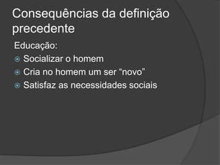 Consequências da definição
precedente
Educação:
 Socializar o homem
 Cria no homem um ser “novo”
 Satisfaz as necessidades sociais
 