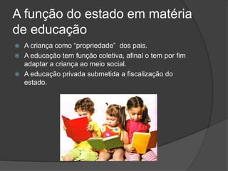 A função do estado em matéria
de educação
 A criança como “propriedade” dos pais.
 A educação tem função coletiva, afinal o tem por fim
adaptar a criança ao meio social.
 A educação privada submetida a fiscalização do
estado.
 