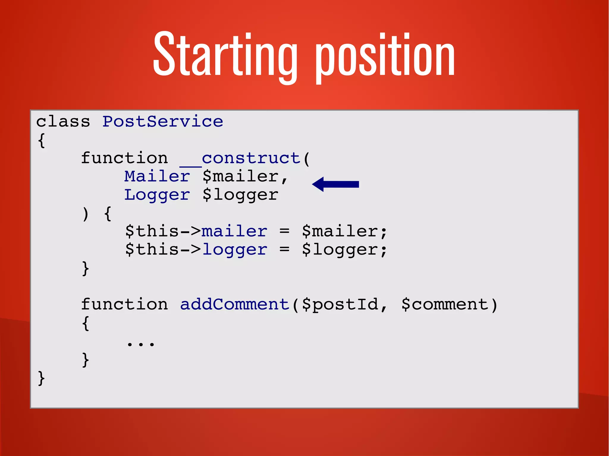 Starting position
class PostService
{
function __construct(
Mailer $mailer,
Logger $logger
) {
$this->mailer = $mailer;
$this->logger = $logger;
}
function addComment($postId, $comment)
{
...
}
}
 