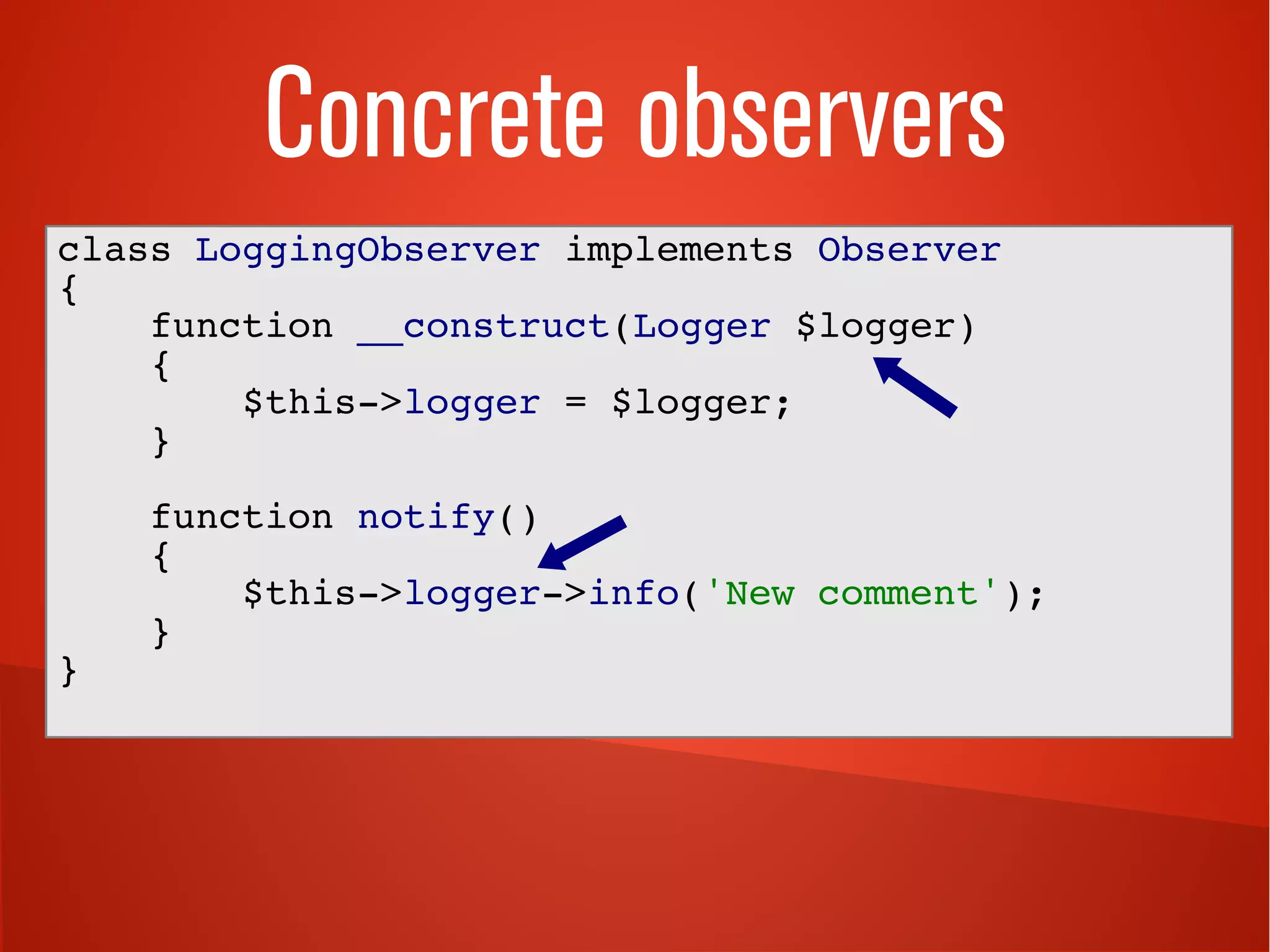 Concrete observers
class LoggingObserver implements Observer
{
function __construct(Logger $logger)
{
$this->logger = $logger;
}
function notify()
{
$this->logger->info('New comment');
}
}
 