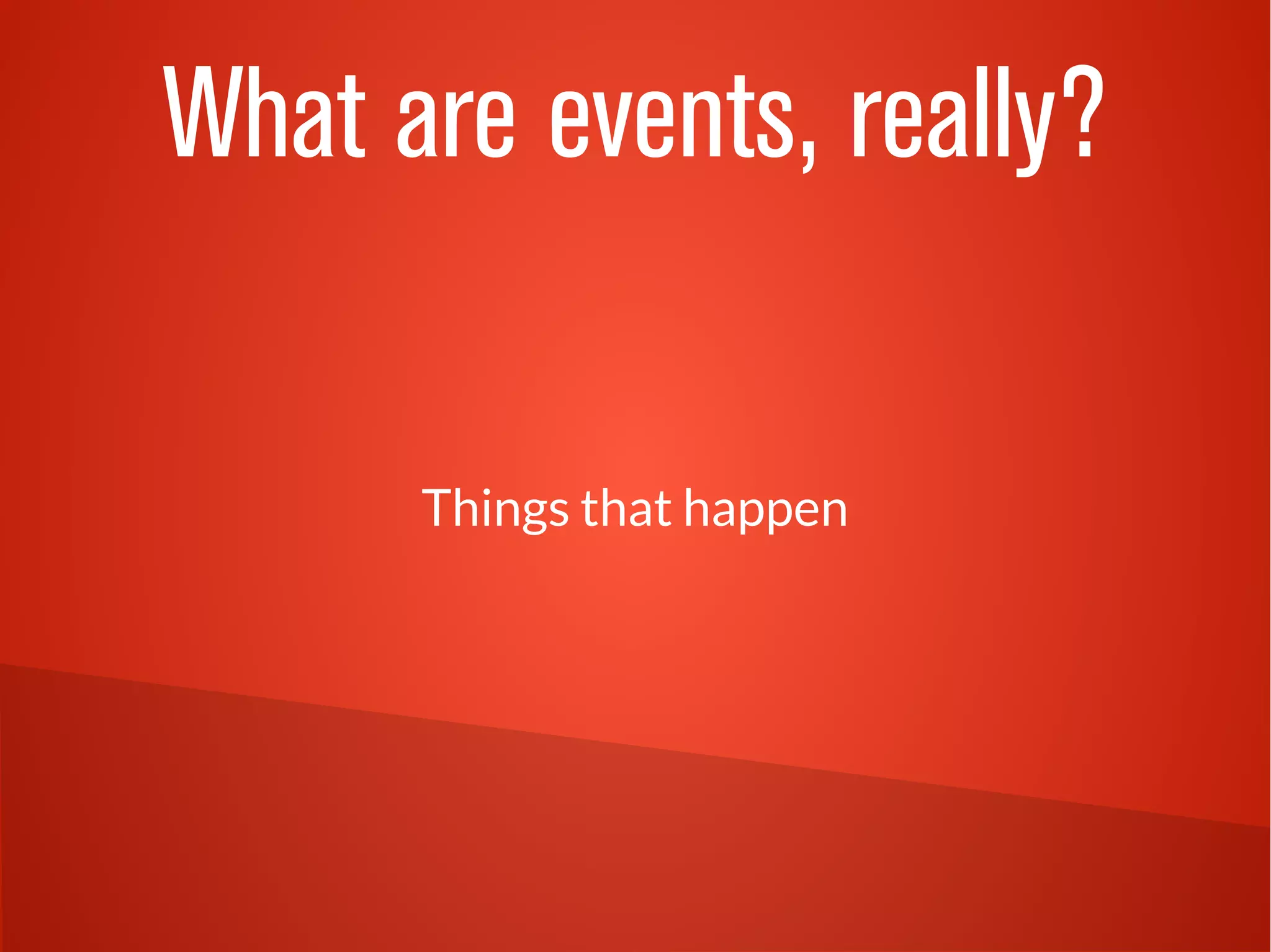 What are events, really?
Things that happen
 