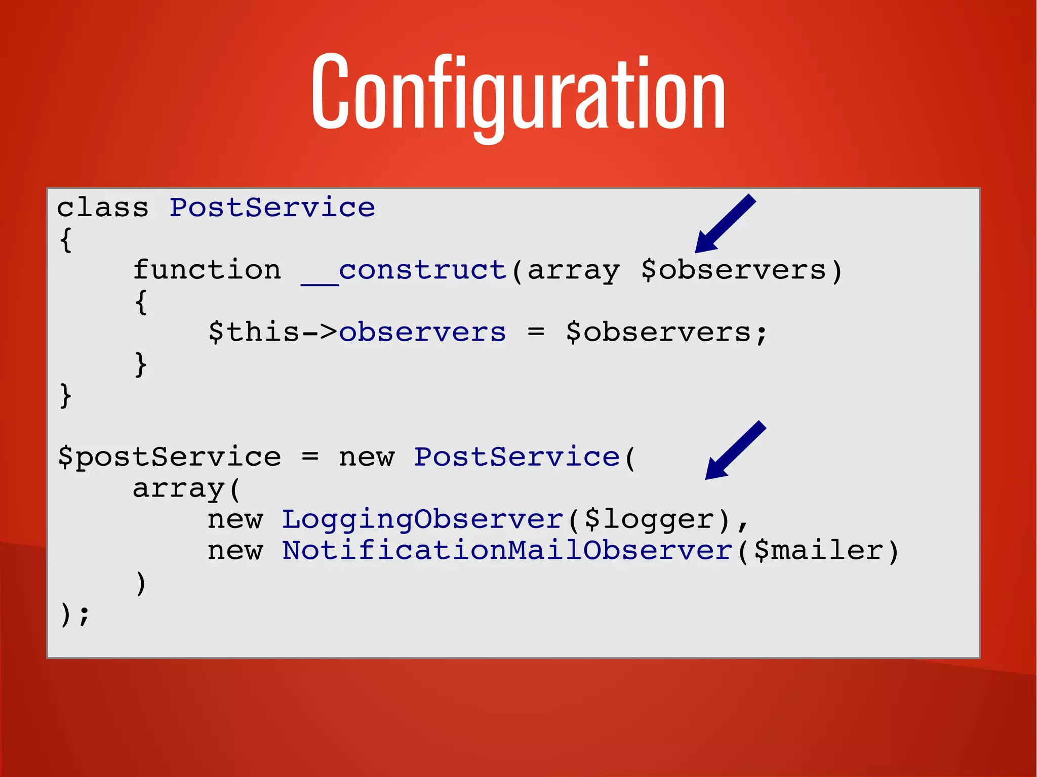 Configuration
class PostService
{
function __construct(array $observers)
{
$this->observers = $observers;
}
}
$postService = new PostService(
array(
new LoggingObserver($logger),
new NotificationMailObserver($mailer)
)
);
 