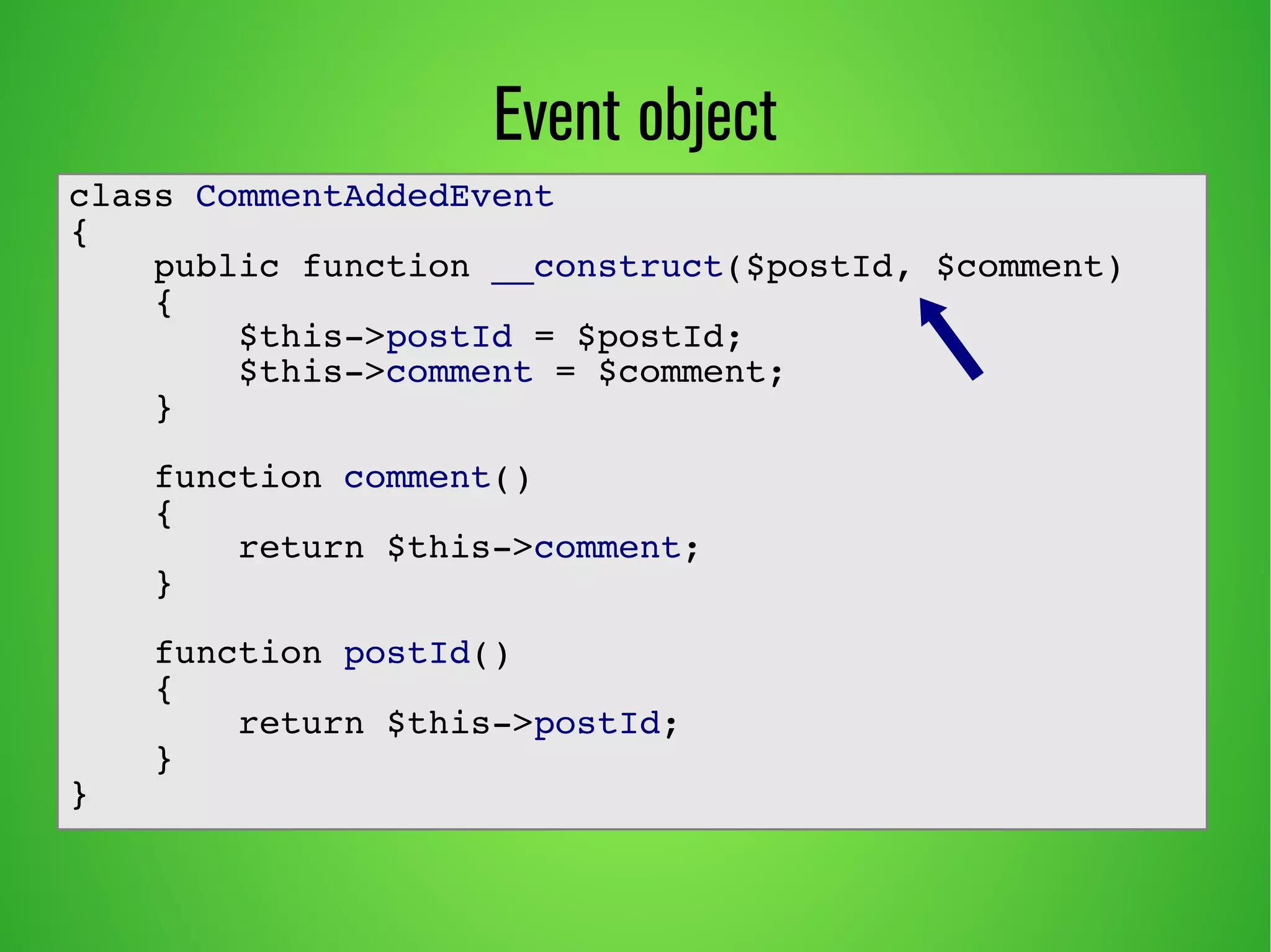 Event object
class CommentAddedEvent
{
public function __construct($postId, $comment)
{
$this->postId = $postId;
$this->comment = $comment;
}
function comment()
{
return $this->comment;
}
function postId()
{
return $this->postId;
}
}
 