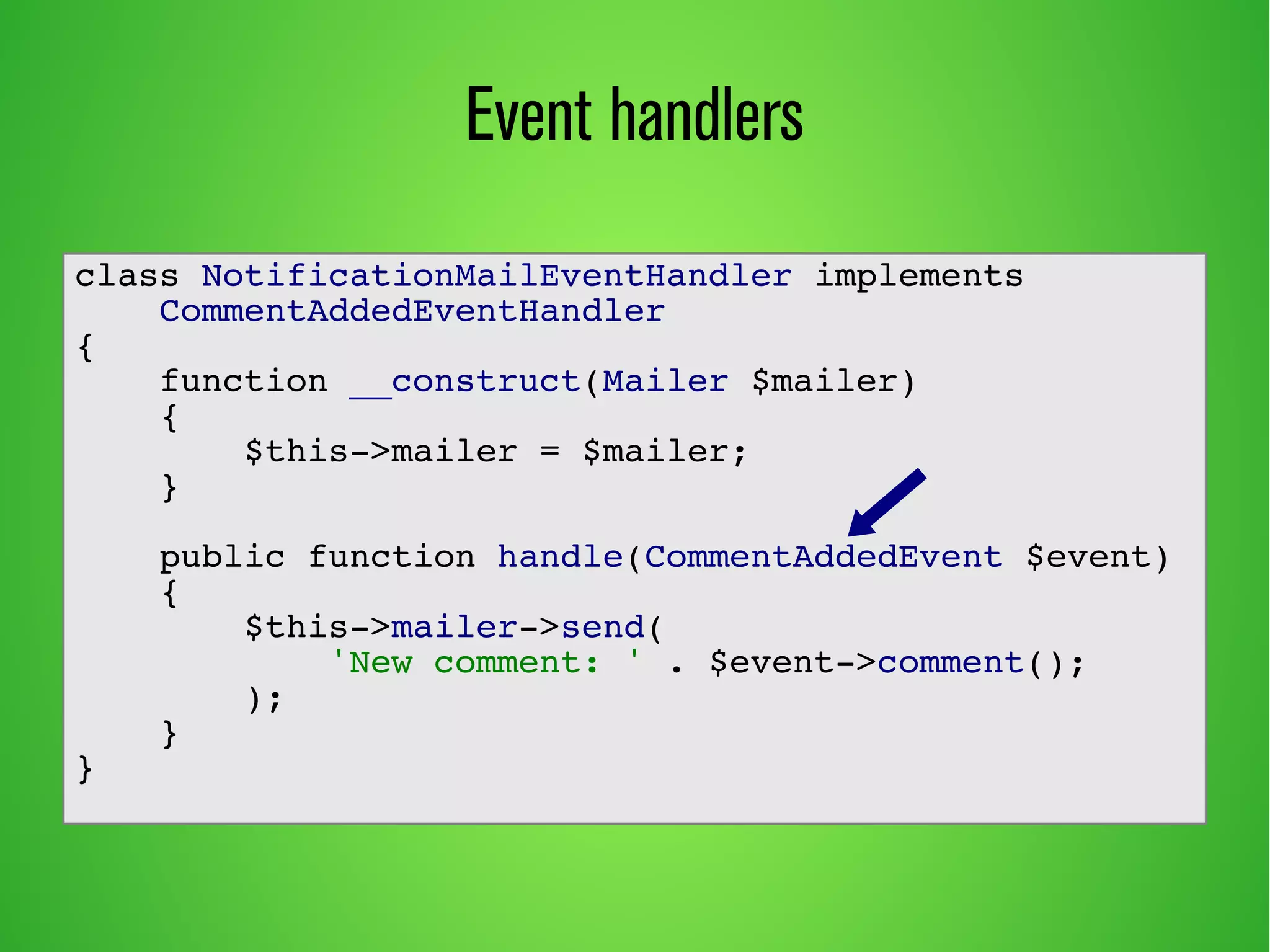 Event handlers
class NotificationMailEventHandler implements
CommentAddedEventHandler
{
function __construct(Mailer $mailer)
{
$this->mailer = $mailer;
}
public function handle(CommentAddedEvent $event)
{
$this->mailer->send(
'New comment: ' . $event->comment();
);
}
}
 