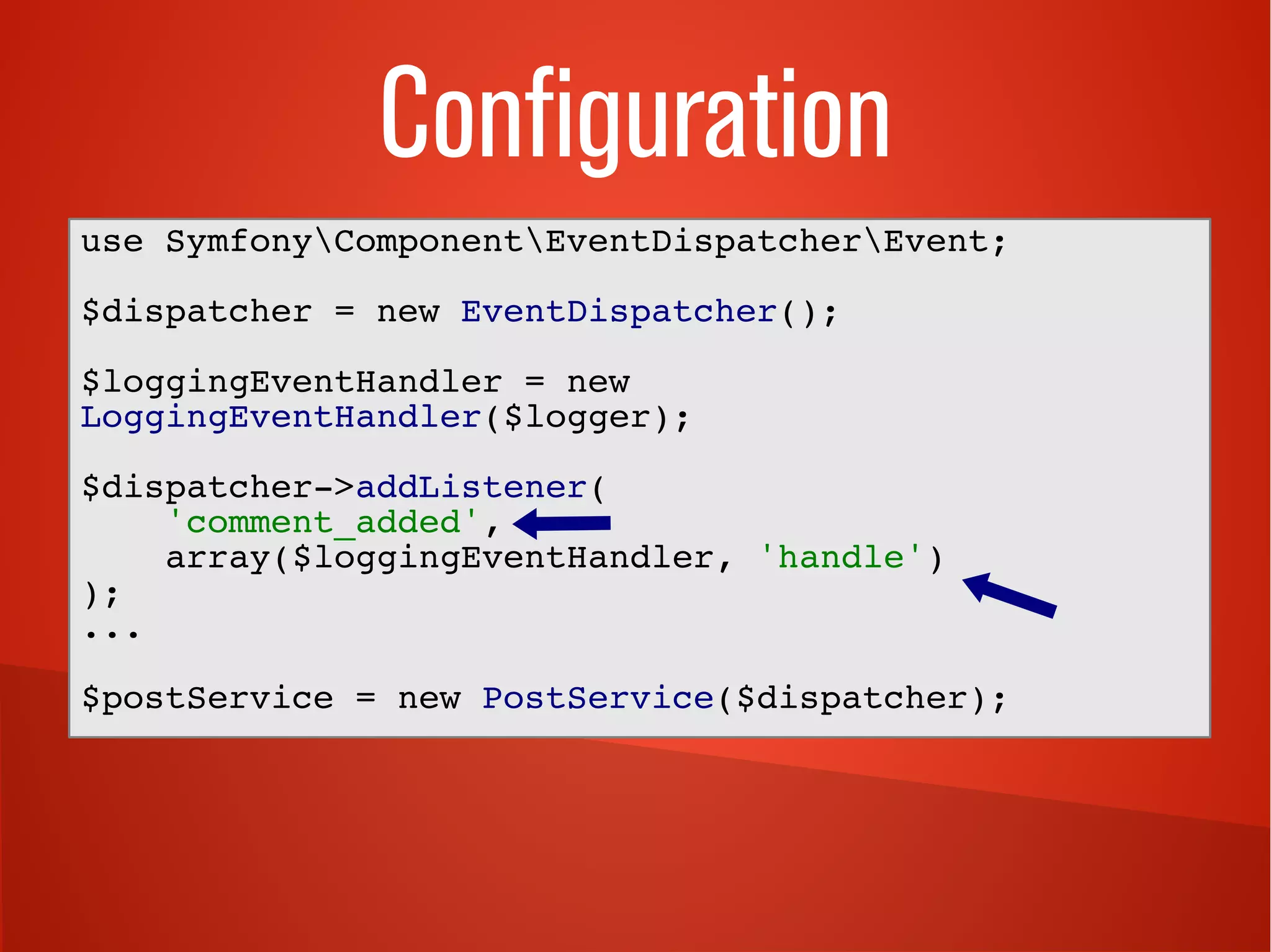 Configuration
use SymfonyComponentEventDispatcherEvent;
$dispatcher = new EventDispatcher();
$loggingEventHandler = new
LoggingEventHandler($logger);
$dispatcher->addListener(
'comment_added',
array($loggingEventHandler, 'handle')
);
...
$postService = new PostService($dispatcher);
 