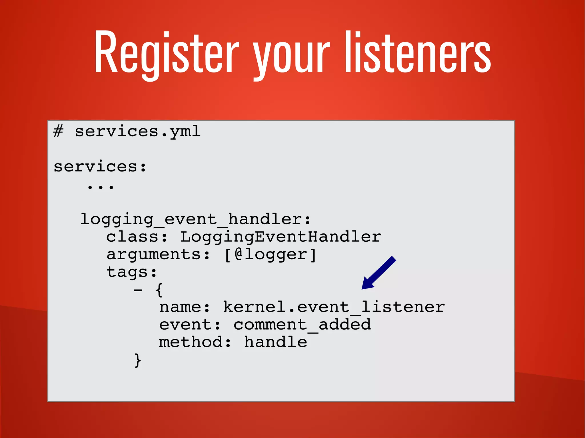 Register your listeners
# services.yml
services:
...
logging_event_handler:
class: LoggingEventHandler
arguments: [@logger]
tags:
- {
name: kernel.event_listener
event: comment_added
method: handle
}
 