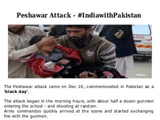 Peshawar Attack - #IndiawithPakistan
The Peshawar attack came on Dec 16, commemorated in Pakistan as a
‘black day’.
The attack began in the morning hours, with about half a dozen gunmen
entering the school - and shooting at random.
Army commandos quickly arrived at the scene and started exchanging
fire with the gunmen.
 