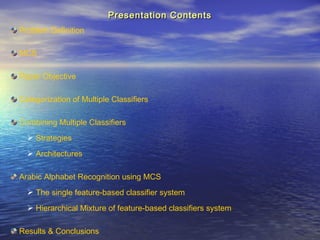Presentation ContentsPresentation Contents
Problem Definition
MCS
Paper Objective
Categorization of Multiple Classifiers
Combining Multiple Classifiers
 Strategies
 Architectures
Arabic Alphabet Recognition using MCS
 The single feature-based classifier system
 Hierarchical Mixture of feature-based classifiers system
Results & Conclusions
 