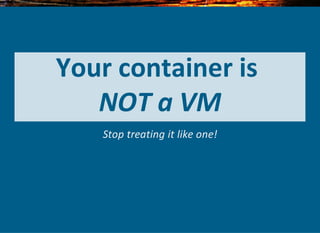 Your container is 
NOT a VM
Stop treating it like one!
 