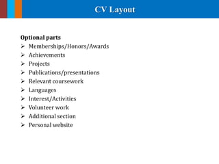 CV Layout
Optional parts
 Memberships/Honors/Awards
 Achievements
 Projects
 Publications/presentations
 Relevant coursework
 Languages
 Interest/Activities
 Volunteer work
 Additional section
 Personal website
 