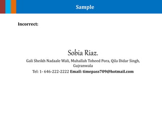 Sample
Incorrect:
Sobia Riaz.
Gali Sheikh Nadaale Wali, Muhallah Toheed Pora, Qila Didar Singh,
Gujranwala
Tel: 1- 646-222-2222 Email: timepass709@hotmail.com
 