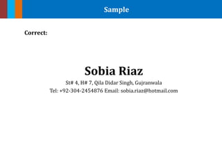 Sample
Correct:
Sobia Riaz
St# 4, H# 7, Qila Didar Singh, Gujranwala
Tel: +92-304-2454876 Email: sobia.riaz@hotmail.com
 