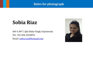Rules for photograph
Sobia Riaz
St# 4, H# 7, Qila Didar Singh, Gujranwala
Tel: +92-304-2454876
Email: sobia.riaz@hotmail.com
 