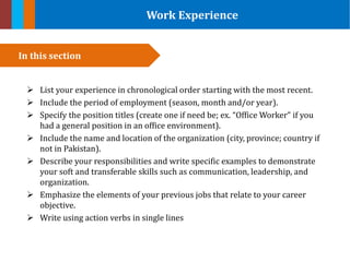 Work Experience
 List your experience in chronological order starting with the most recent.
 Include the period of employment (season, month and/or year).
 Specify the position titles (create one if need be; ex. “Office Worker” if you
had a general position in an office environment).
 Include the name and location of the organization (city, province; country if
not in Pakistan).
 Describe your responsibilities and write specific examples to demonstrate
your soft and transferable skills such as communication, leadership, and
organization.
 Emphasize the elements of your previous jobs that relate to your career
objective.
 Write using action verbs in single lines
In this section
 