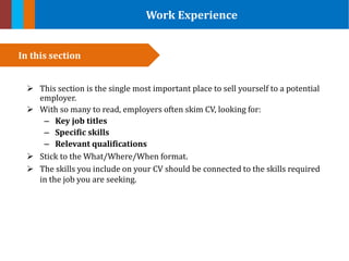 Work Experience
 This section is the single most important place to sell yourself to a potential
employer.
 With so many to read, employers often skim CV, looking for:
– Key job titles
– Specific skills
– Relevant qualifications
 Stick to the What/Where/When format.
 The skills you include on your CV should be connected to the skills required
in the job you are seeking.
In this section
 