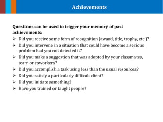 Questions can be used to trigger your memory of past
achievements:
 Did you receive some form of recognition (award, title, trophy, etc.)?
 Did you intervene in a situation that could have become a serious
problem had you not detected it?
 Did you make a suggestion that was adopted by your classmates,
team or coworkers?
 Did you accomplish a task using less than the usual resources?
 Did you satisfy a particularly difficult client?
 Did you initiate something?
 Have you trained or taught people?
Achievements
 