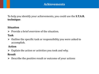 To help you identify your achievements, you could use the S.T.A.R.
technique:
Situation
 Provide a brief overview of the situation.
Task
 Outline the specific task or responsibility you were asked to
accomplish.
Action
 Explain the action or activities you took and why.
Result
 Describe the positive result or outcome of your actions
Achievements
 