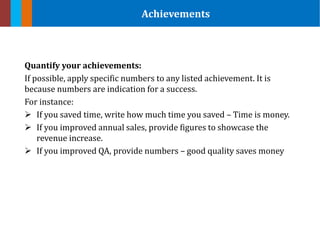 Quantify your achievements:
If possible, apply specific numbers to any listed achievement. It is
because numbers are indication for a success.
For instance:
 If you saved time, write how much time you saved – Time is money.
 If you improved annual sales, provide figures to showcase the
revenue increase.
 If you improved QA, provide numbers – good quality saves money
Achievements
 
