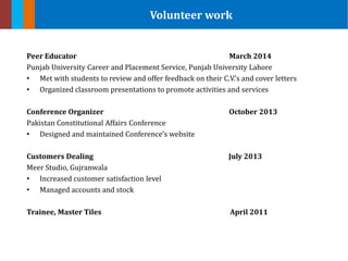 Peer Educator March 2014
Punjab University Career and Placement Service, Punjab University Lahore
• Met with students to review and offer feedback on their C.V.’s and cover letters
• Organized classroom presentations to promote activities and services
Conference Organizer October 2013
Pakistan Constitutional Affairs Conference
• Designed and maintained Conference’s website
Customers Dealing July 2013
Meer Studio, Gujranwala
• Increased customer satisfaction level
• Managed accounts and stock
Trainee, Master Tiles April 2011
Volunteer work
 