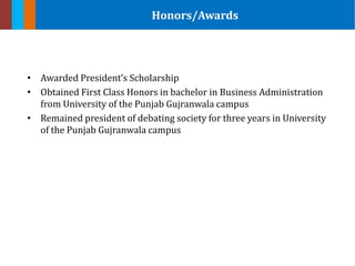 • Awarded President’s Scholarship
• Obtained First Class Honors in bachelor in Business Administration
from University of the Punjab Gujranwala campus
• Remained president of debating society for three years in University
of the Punjab Gujranwala campus
Honors/Awards
 