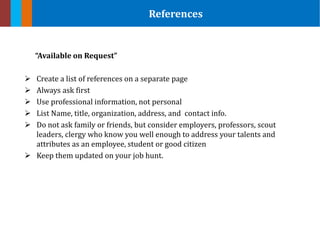 “Available on Request”
 Create a list of references on a separate page
 Always ask first
 Use professional information, not personal
 List Name, title, organization, address, and contact info.
 Do not ask family or friends, but consider employers, professors, scout
leaders, clergy who know you well enough to address your talents and
attributes as an employee, student or good citizen
 Keep them updated on your job hunt.
References
 