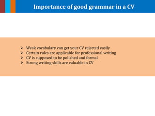 Importance of good grammar in a CV
 Weak vocabulary can get your CV rejected easily
 Certain rules are applicable for professional writing
 CV is supposed to be polished and formal
 Strong writing skills are valuable in CV
 