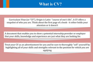 What is CV?
A document that enables you to show a potential internship provider or employer
that your skills, knowledge and experience are just what they are looking for.
Curriculum Vitae (or “CV”), Origin is Latin- “course of one’s life”.. A CV offers a
snapshot of who you are. Think about the first page of a book - it either holds your
attention or it doesn't
Treat your CV as an advertisement for you and be sure to thoroughly "sell" yourself by
highlighting all of your skills and strengths relevant to the position for which you are
applying
 
