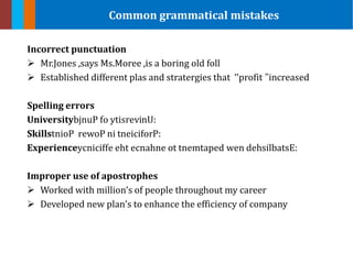 Incorrect punctuation
 Mr.Jones ,says Ms.Moree ,is a boring old foll
 Established different plas and stratergies that ’’profit ’’increased
Spelling errors
University ytisrevinU:bjnuP fo
SkillstnioP rewoP ni tneiciforP:
Experience eht ecnahne ot tnemtaped wen dehsilbatsE:ycniciffe
Improper use of apostrophes
 Worked with million’s of people throughout my career
 Developed new plan’s to enhance the efficiency of company
Common grammatical mistakes
 