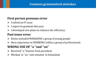 First person pronoun error
 I solved an IT issue
 I expect to graduate this year
 I developed new plans to enhance the efficiency
Past tense error
 Duties included MANAGING a group of young people
 Have experience in WORKING within a group of professionals
WRONG USE OF ’‘a ’’and ’‘an”
 Received ’‘a ’’honour from president
 Worked in ’‘an ’’unit situated in Islamabad
Common grammatical mistakes
 