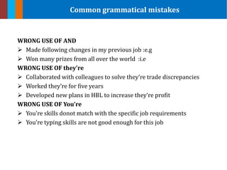 WRONG USE OF AND
 Made following changes in my previous job :e.g
 Won many prizes from all over the world :i.e
WRONG USE OF they’re
 Collaborated with colleagues to solve they’re trade discrepancies
 Worked they’re for five years
 Developed new plans in HBL to increase they’re profit
WRONG USE OF You’re
 You’re skills donot match with the specific job requirements
 You’re typing skills are not good enough for this job
Common grammatical mistakes
 