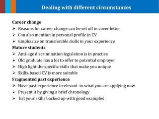 Career change
 Reasons for career change can be set off in cover letter
 Can also mention in personal profile in CV
 Emphasize on transferable skills in your experience
Mature students
 Anti-age discrimination legislation is in practice
 Old graduate has a lot to offer to potential employer
 High light the specific skills that make you unique
 Skills-based CV is more suitable
Fragmented past experience
 Have past experience irrelevant to what you are applying now
 Present it by giving a brief chronology
 list your skills backed up with good examples
Dealing with different circumstances
 