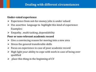 Under-rated experience
 Experience from not-for-money jobs is under valued
 Use assertive language to highlight this kind of experience
Examples:
 Empathy , multi tasking ,dependability
Poor or non-relevant academic record
 Give a convincing reason for moving into a new area
 Stress the general transferable skills
 Focus on experience in case of poor academic record
 High light your ability to cope with work in case of being over
qualified
 place this thing in the beginning of CV
Dealing with different circumstances
 