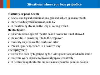 Disability or poor health
 Social and legal discrimination against disabled is unacceptable
 Better to delay this information in CV
 If mentioning stress on the way of coping with it
Mental health
 Discrimination against mental health problems is not allowed
 Be careful in providing info to the employer
 Honesty may reduce the confusion later
 Present your experience in a positive way
Unemployment
 Cover this area by highlighting the skills you’ve acquired in this time
 Date the work experience to avoid gaps alternatively
 If neither is applicable be honest and explain the genuine reason
Situations where you fear prejudice
 