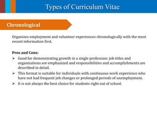 Types of Curriculum Vitae
Organizes employment and volunteer experiences chronologically with the most
recent information first.
Pros and Cons:
 Good for demonstrating growth in a single profession: job titles and
organizations are emphasized and responsibilities and accomplishments are
described in detail.
 This format is suitable for individuals with continuous work experience who
have not had frequent job changes or prolonged periods of unemployment.
 It is not always the best choice for students right out of school.
Chronological
 
