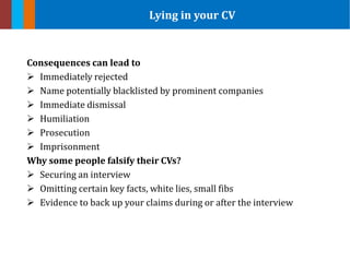Consequences can lead to
 Immediately rejected
 Name potentially blacklisted by prominent companies
 Immediate dismissal
 Humiliation
 Prosecution
 Imprisonment
Why some people falsify their CVs?
 Securing an interview
 Omitting certain key facts, white lies, small fibs
 Evidence to back up your claims during or after the interview
Lying in your CV
 
