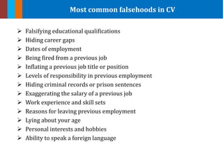  Falsifying educational qualifications
 Hiding career gaps
 Dates of employment
 Being fired from a previous job
 Inflating a previous job title or position
 Levels of responsibility in previous employment
 Hiding criminal records or prison sentences
 Exaggerating the salary of a previous job
 Work experience and skill sets
 Reasons for leaving previous employment
 Lying about your age
 Personal interests and hobbies
 Ability to speak a foreign language
Most common falsehoods in CV
 