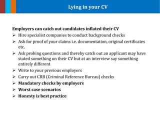 Employers can catch out candidates inflated their CV
 Hire specialist companies to conduct background checks
 Ask for proof of your claims i.e. documentation, original certificates
etc.
 Ask probing questions and thereby catch out an applicant may have
stated something on their CV but at an interview say something
entirely different
 Write to your previous employers
 Carry out CRB (Criminal Reference Bureau) checks
 Mandatory checks by employers
 Worst case scenarios
 Honesty is best practice
Lying in your CV
 