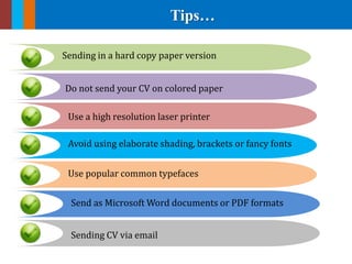 Tips…
Sending in a hard copy paper version
Avoid using elaborate shading, brackets or fancy fonts
Use popular common typefaces
Do not send your CV on colored paper
Send as Microsoft Word documents or PDF formats
Use a high resolution laser printer
Sending CV via email
 