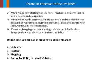  When you‘re first starting out, use social media as a research tool to
follow people and companies.
 When you‘re ready, connect with professionals and use social media
to establish your credibility, promote yourself and demonstrate your
skills, values, and professionalism.
 Tweeting, blogging and commenting on blogs or LinkedIn about
things you know can build your online credibility
Online tools you can use in creating an online presence
 LinkedIn
 Twitter
 Blogging
 Online Portfolio/Personal Website
Create an Effective Online Presence
 