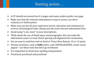 Starting points…
 A CV should not exceed two A 4 pages and many readers prefer one page.
 Make sure that the relevant information is easy to access, use short
sentences or bullet points.
 Make sure you list all your experience (work, education and voluntary) in
reverse chronological order. Always put the most relevant information first.
 Avoid using “I, me, mine“ in your descriptions.
 Think about the use of blank space and paragraphs; this can make the
information easier to read. Check spacing and alignment for consistency.
 Use an easy to read font such as Arial or Times New Roman, 10 or 12 point.
 Format variations, such as bold, italics, and CAPITALIZATION, create visual
appeal – use these tools but don’t go overboard.
 It is important to check your spelling and grammar.
 Proofread, proofread and proofread
 