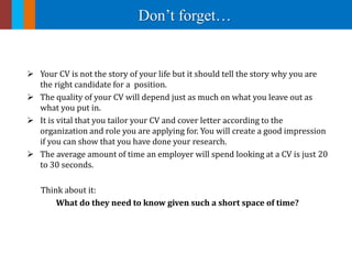 Don’t forget…
 Your CV is not the story of your life but it should tell the story why you are
the right candidate for a position.
 The quality of your CV will depend just as much on what you leave out as
what you put in.
 It is vital that you tailor your CV and cover letter according to the
organization and role you are applying for. You will create a good impression
if you can show that you have done your research.
 The average amount of time an employer will spend looking at a CV is just 20
to 30 seconds.
Think about it:
What do they need to know given such a short space of time?
 