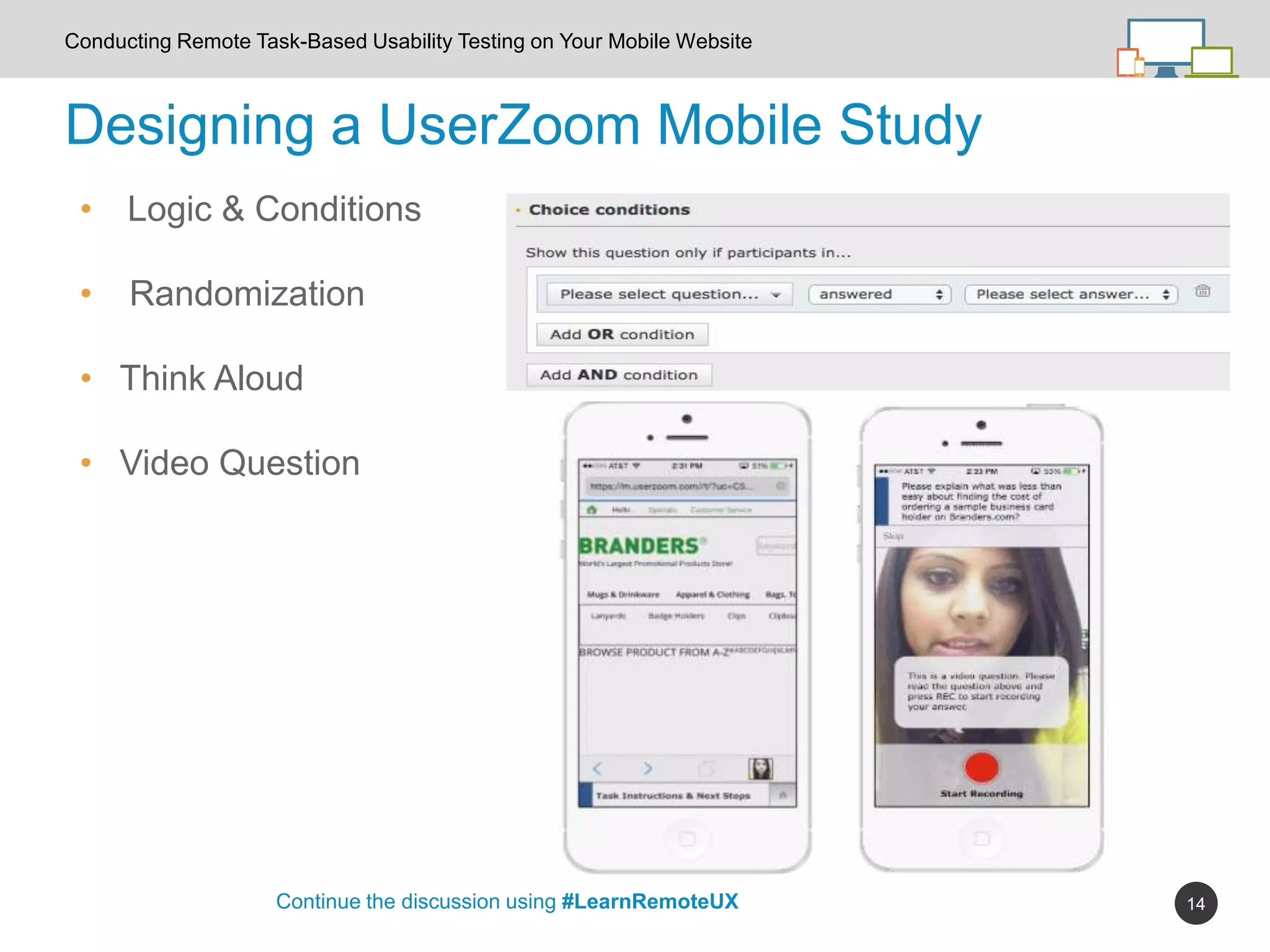 14
Designing a UserZoom Mobile Study
Continue the discussion using #LearnRemoteUX
Conducting Remote Task-Based Usability Testing on Your Mobile Website
• Logic & Conditions
• Randomization
• Think Aloud
• Video Question
 