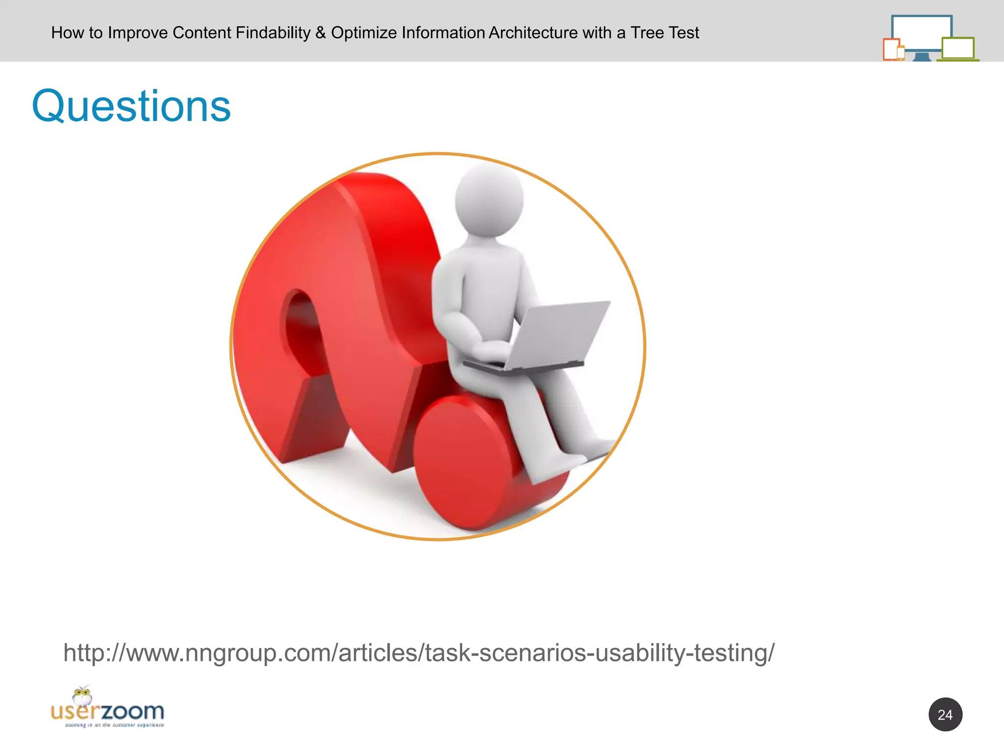 24
Questions
How to Improve Content Findability & Optimize Information Architecture with a Tree Test
http://www.nngroup.com/articles/task-scenarios-usability-testing/
 