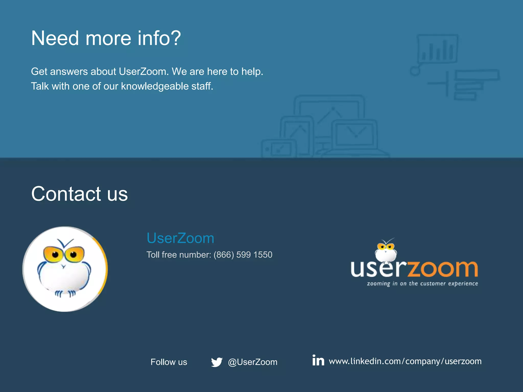 25
Need more info?
Get answers about UserZoom. We are here to help.
Talk with one of our knowledgeable staff.
Contact us
UserZoom
Toll free number: (866) 599 1550
www.linkedin.com/company/userzoom@UserZoomFollow us
 