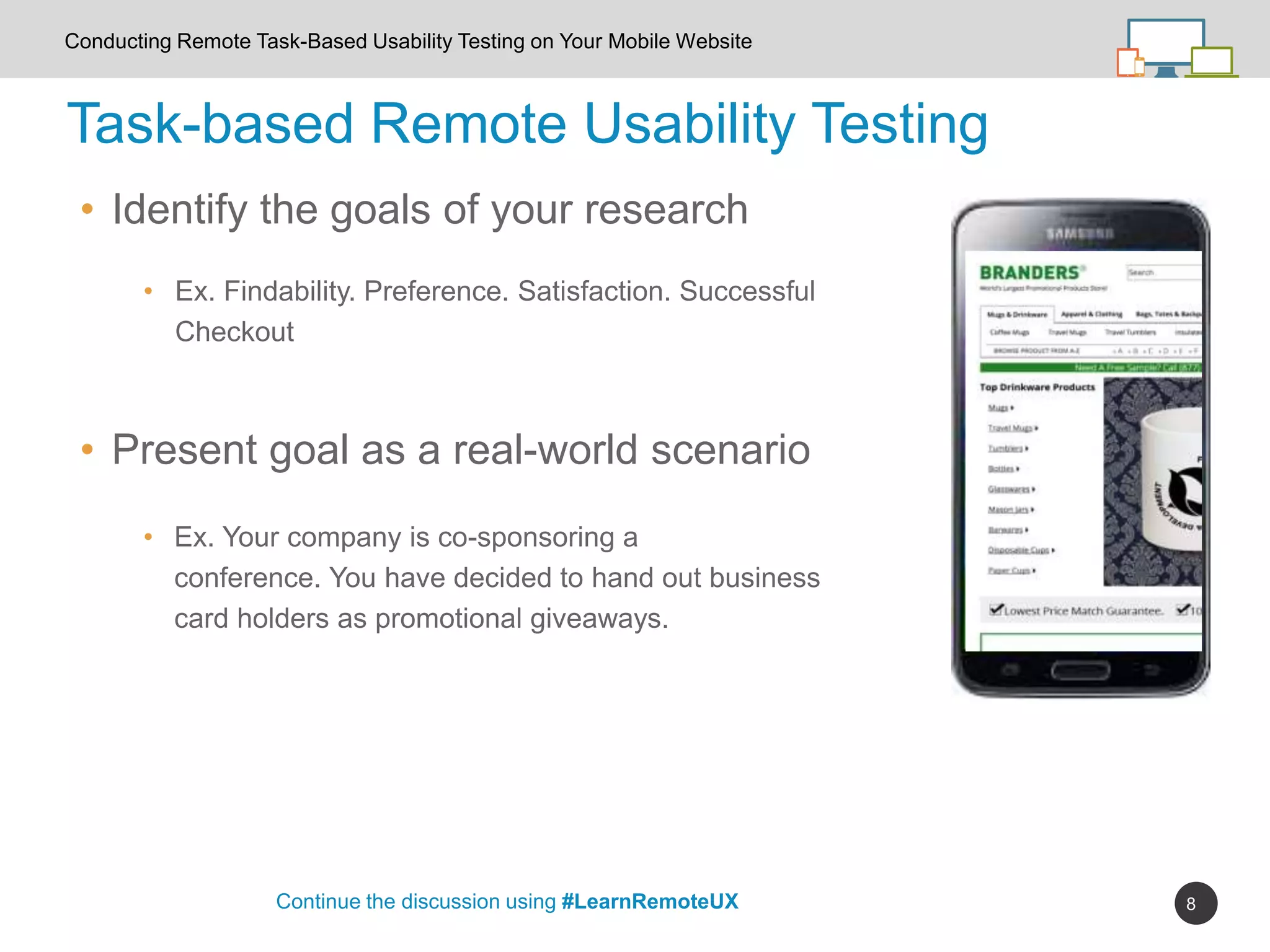 8
Task-based Remote Usability Testing
Continue the discussion using #LearnRemoteUX
Conducting Remote Task-Based Usability Testing on Your Mobile Website
• Present goal as a real-world scenario
• Identify the goals of your research
• Ex. Findability. Preference. Satisfaction. Successful
Checkout
• Ex. Your company is co-sponsoring a
conference. You have decided to hand out business
card holders as promotional giveaways.
 