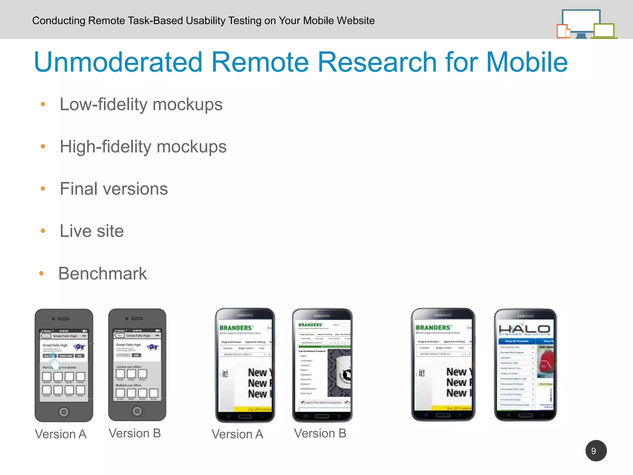 9
Unmoderated Remote Research for Mobile
Conducting Remote Task-Based Usability Testing on Your Mobile Website
Version A Version B Version A Version B
• Low-fidelity mockups
• High-fidelity mockups
• Final versions
• Live site
• Benchmark
 