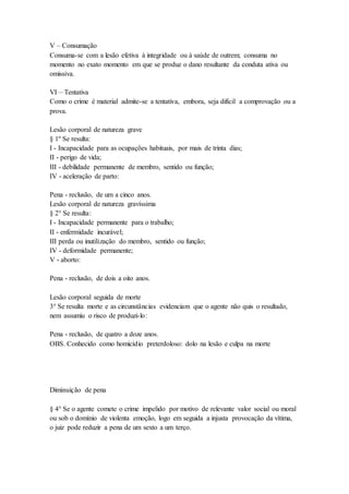 V – Consumação
Consuma-se com a lesão efetiva à integridade ou à saúde de outrem; consuma no
momento no exato momento em que se produz o dano resultante da conduta ativa ou
omissiva.
VI – Tentativa
Como o crime é material admite-se a tentativa, embora, seja difícil a comprovação ou a
prova.
Lesão corporal de natureza grave
§ 1º Se resulta:
I - Incapacidade para as ocupações habituais, por mais de trinta dias;
II - perigo de vida;
III - debilidade permanente de membro, sentido ou função;
IV - aceleração de parto:
Pena - reclusão, de um a cinco anos.
Lesão corporal de natureza gravíssima
§ 2° Se resulta:
I - Incapacidade permanente para o trabalho;
II - enfermidade incurável;
III perda ou inutilização do membro, sentido ou função;
IV - deformidade permanente;
V - aborto:
Pena - reclusão, de dois a oito anos.
Lesão corporal seguida de morte
3° Se resulta morte e as circunstâncias evidenciam que o agente não quis o resultado,
nem assumiu o risco de produzi-lo:
Pena - reclusão, de quatro a doze anos.
OBS. Conhecido como homicídio preterdoloso: dolo na lesão e culpa na morte
Diminuição de pena
§ 4° Se o agente comete o crime impelido por motivo de relevante valor social ou moral
ou sob o domínio de violenta emoção, logo em seguida a injusta provocação da vítima,
o juiz pode reduzir a pena de um sexto a um terço.
 