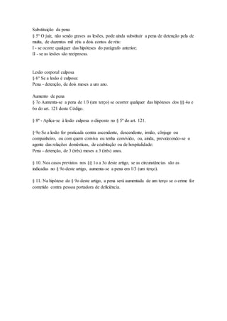 Substituição da pena
§ 5° O juiz, não sendo graves as lesões, pode ainda substituir a pena de detenção pela de
multa, de duzentos mil réis a dois contos de réis:
I - se ocorre qualquer das hipóteses do parágrafo anterior;
II - se as lesões são recíprocas.
Lesão corporal culposa
§ 6° Se a lesão é culposa:
Pena - detenção, de dois meses a um ano.
Aumento de pena
§ 7o Aumenta-se a pena de 1/3 (um terço) se ocorrer qualquer das hipóteses dos §§ 4o e
6o do art. 121 deste Código.
§ 8º - Aplica-se à lesão culposa o disposto no § 5º do art. 121.
§ 9o Se a lesão for praticada contra ascendente, descendente, irmão, cônjuge ou
companheiro, ou com quem conviva ou tenha convivido, ou, ainda, prevalecendo-se o
agente das relações domésticas, de coabitação ou de hospitalidade:
Pena - detenção, de 3 (três) meses a 3 (três) anos.
§ 10. Nos casos previstos nos §§ 1o a 3o deste artigo, se as circunstâncias são as
indicadas no § 9o deste artigo, aumenta-se a pena em 1/3 (um terço).
§ 11. Na hipótese do § 9o deste artigo, a pena será aumentada de um terço se o crime for
cometido contra pessoa portadora de deficiência.
 