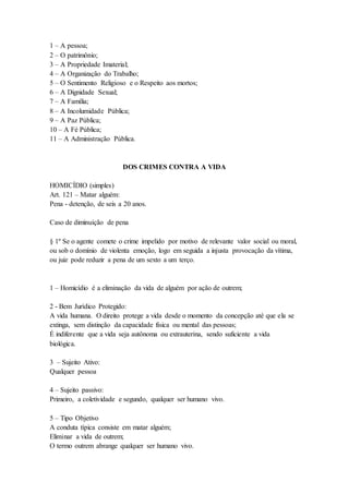 1 – A pessoa;
2 – O patrimônio;
3 – A Propriedade Imaterial;
4 – A Organização do Trabalho;
5 – O Sentimento Religioso e o Respeito aos mortos;
6 – A Dignidade Sexual;
7 – A Família;
8 – A Incolumidade Pública;
9 – A Paz Pública;
10 – A Fé Pública;
11 – A Administração Pública.
DOS CRIMES CONTRA A VIDA
HOMICÍDIO (simples)
Art. 121 – Matar alguém:
Pena - detenção, de seis a 20 anos.
Caso de diminuição de pena
§ 1º Se o agente comete o crime impelido por motivo de relevante valor social ou moral,
ou sob o domínio de violenta emoção, logo em seguida a injusta provocação da vítima,
ou juiz pode reduzir a pena de um sexto a um terço.
1 – Homicídio é a eliminação da vida de alguém por ação de outrem;
2 - Bem Jurídico Protegido:
A vida humana. O direito protege a vida desde o momento da concepção até que ela se
extinga, sem distinção da capacidade física ou mental das pessoas;
É indiferente que a vida seja autônoma ou extrauterina, sendo suficiente a vida
biológica.
3 – Sujeito Ativo:
Qualquer pessoa
4 – Sujeito passivo:
Primeiro, a coletividade e segundo, qualquer ser humano vivo.
5 – Tipo Objetivo
A conduta típica consiste em matar alguém;
Eliminar a vida de outrem;
O termo outrem abrange qualquer ser humano vivo.
 